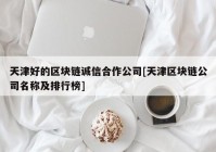 天津好的区块链诚信合作公司[天津区块链公司名称及排行榜]